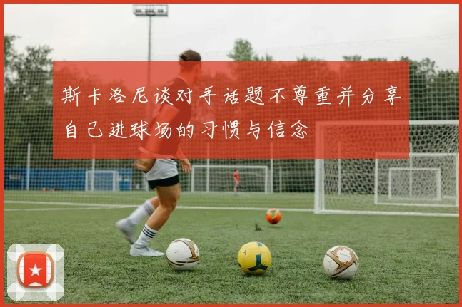 斯卡洛尼谈对手话题不尊重并分享自己进球场的习惯与信念