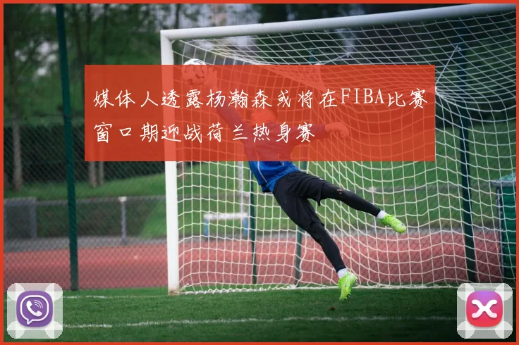 媒体人透露杨瀚森或将在FIBA比赛窗口期迎战荷兰热身赛
