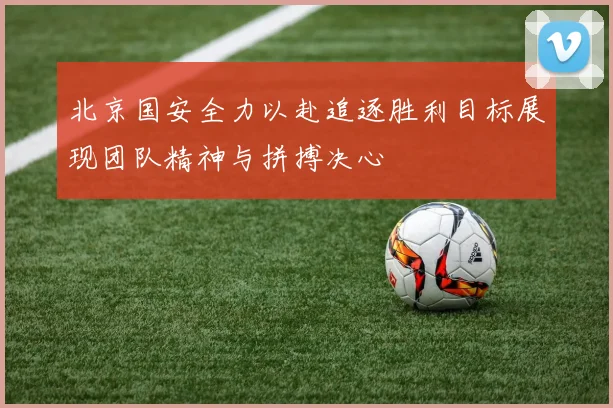 北京国安全力以赴追逐胜利目标展现团队精神与拼搏决心