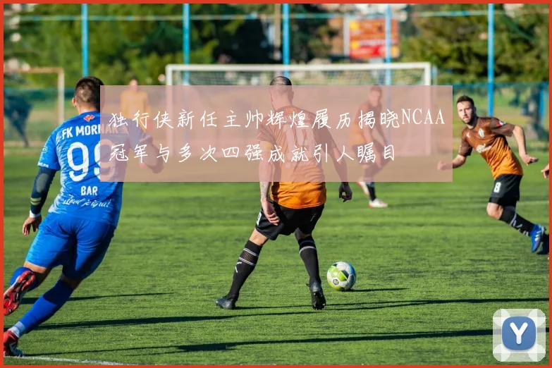 独行侠新任主帅辉煌履历揭晓NCAA冠军与多次四强成就引人瞩目