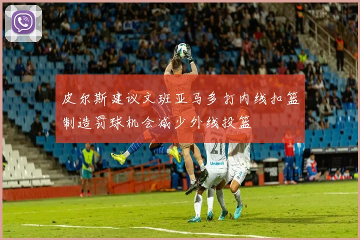皮尔斯建议文班亚马多打内线扣篮制造罚球机会减少外线投篮