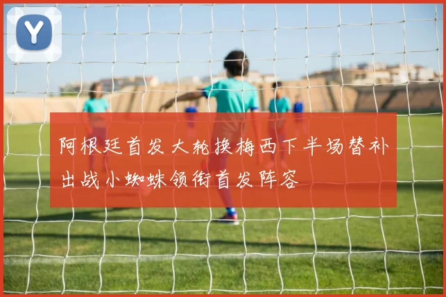 阿根廷首发大轮换梅西下半场替补出战小蜘蛛领衔首发阵容