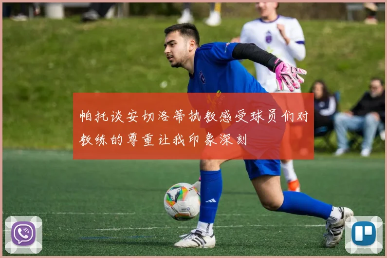 帕托谈安切洛蒂执教感受球员们对教练的尊重让我印象深刻