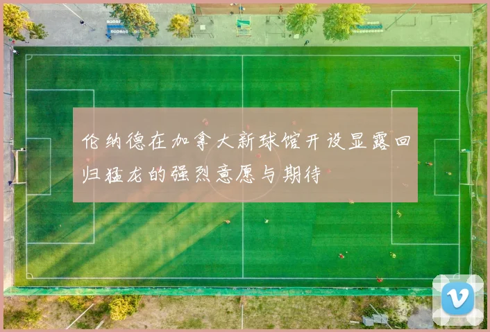 伦纳德在加拿大新球馆开设显露回归猛龙的强烈意愿与期待