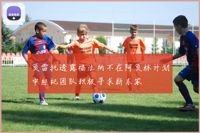 莫雷托透露福法纳不在阿莫林计划中经纪团队积极寻求新东家