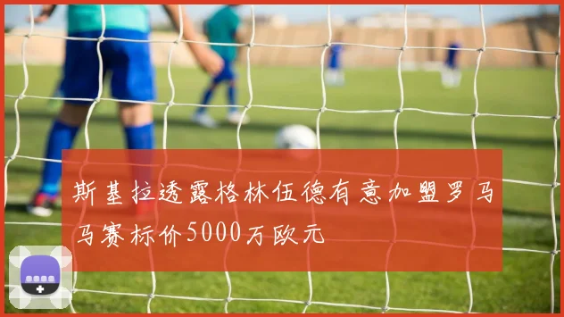 斯基拉透露格林伍德有意加盟罗马马赛标价5000万欧元
