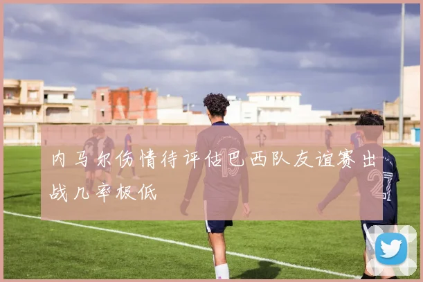 内马尔伤情待评估巴西队友谊赛出战几率极低