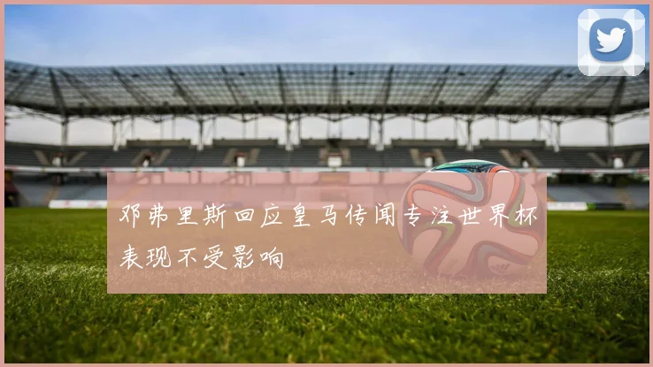 邓弗里斯回应皇马传闻专注世界杯表现不受影响