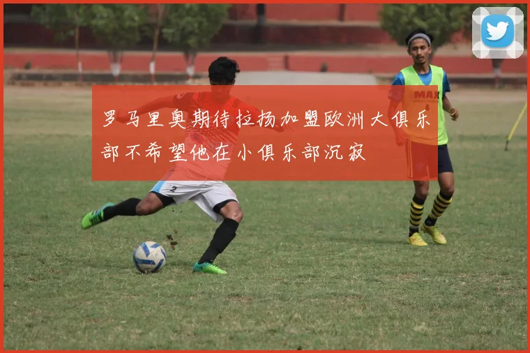罗马里奥期待拉扬加盟欧洲大俱乐部不希望他在小俱乐部沉寂