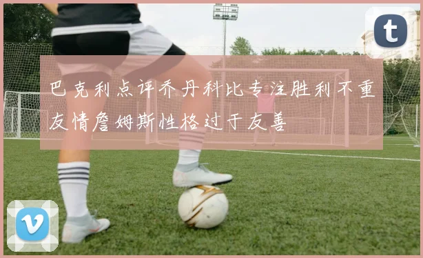 巴克利点评乔丹科比专注胜利不重友情詹姆斯性格过于友善