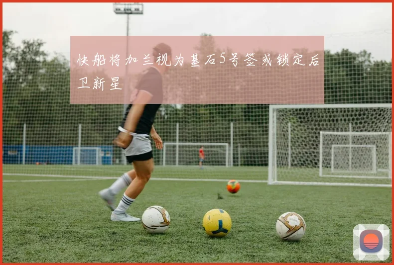快船将加兰视为基石5号签或锁定后卫新星