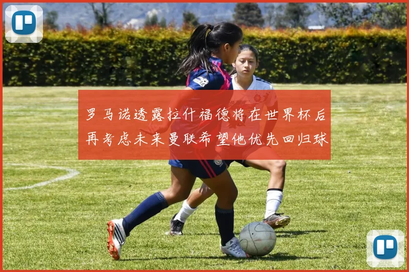 罗马诺透露拉什福德将在世界杯后再考虑未来曼联希望他优先回归球队
