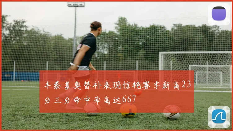丰泰基奥替补表现惊艳赛季新高23分三分命中率高达667