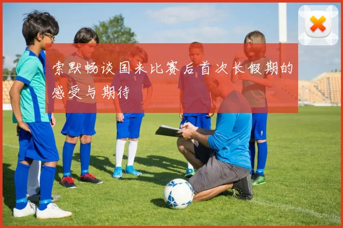 索默畅谈国米比赛后首次长假期的感受与期待