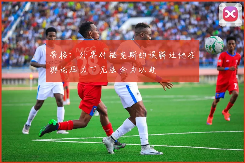 蒂格：外界对福克斯的误解让他在舆论压力下无法全力以赴